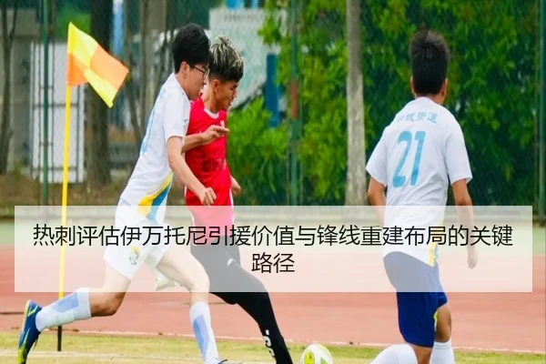 热刺评估伊万托尼引援价值与锋线重建布局的关键路径