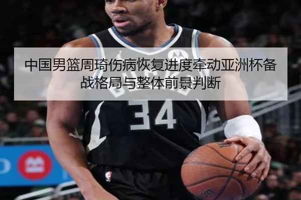 中国男篮周琦伤病恢复进度牵动亚洲杯备战格局与整体前景判断