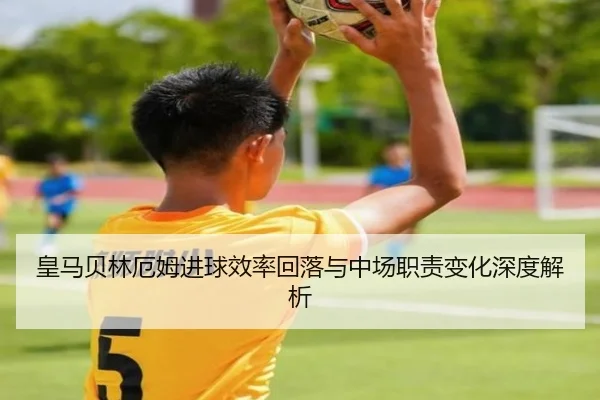 皇马贝林厄姆进球效率回落与中场职责变化深度解析