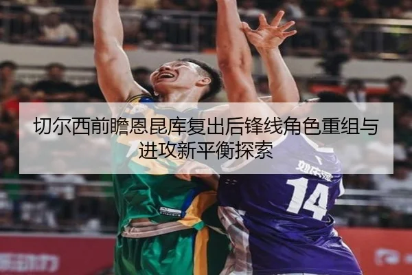 切尔西前瞻恩昆库复出后锋线角色重组与进攻新平衡探索