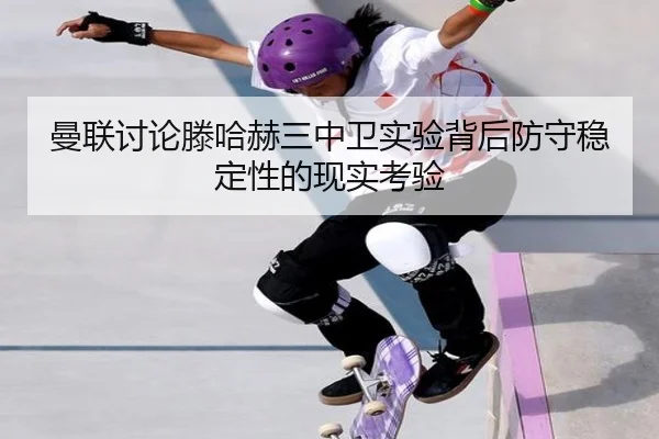 曼联讨论滕哈赫三中卫实验背后防守稳定性的现实考验