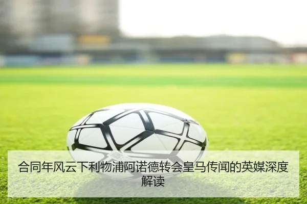 合同年风云下利物浦阿诺德转会皇马传闻的英媒深度解读