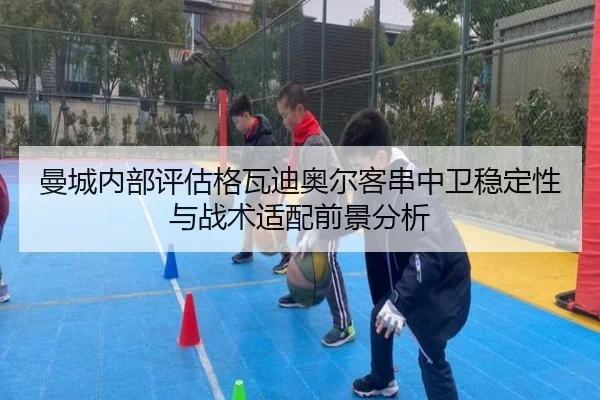 曼城内部评估格瓦迪奥尔客串中卫稳定性与战术适配前景分析