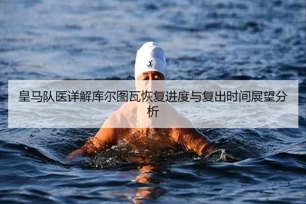 皇马队医详解库尔图瓦恢复进度与复出时间展望分析