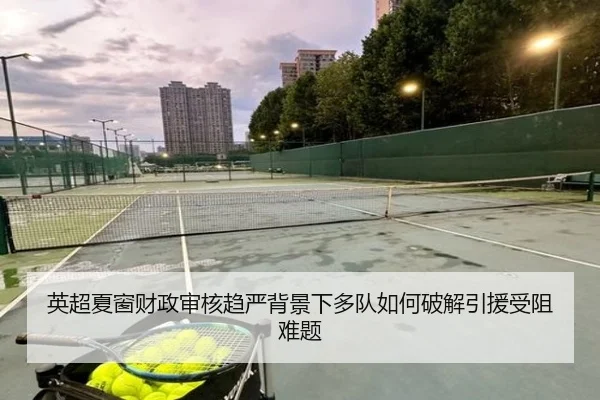 英超夏窗财政审核趋严背景下多队如何破解引援受阻难题